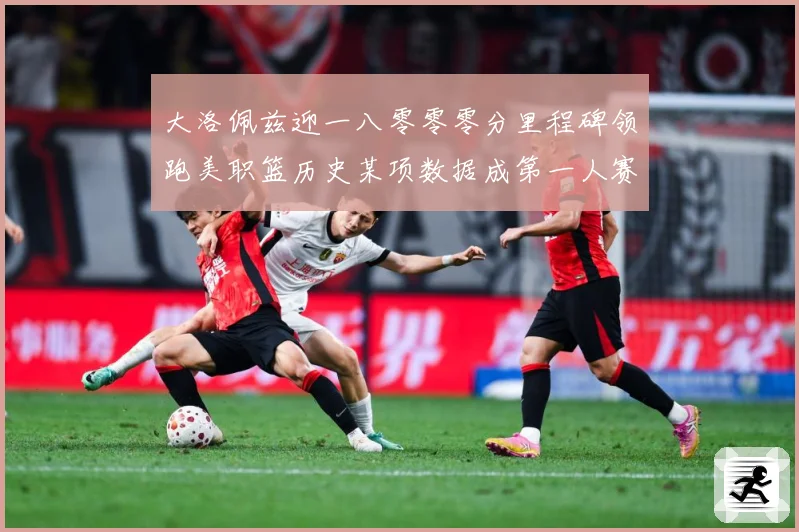 大洛佩兹迎一八零零零分里程碑领跑美职篮历史某项数据成第一人赛场复盘