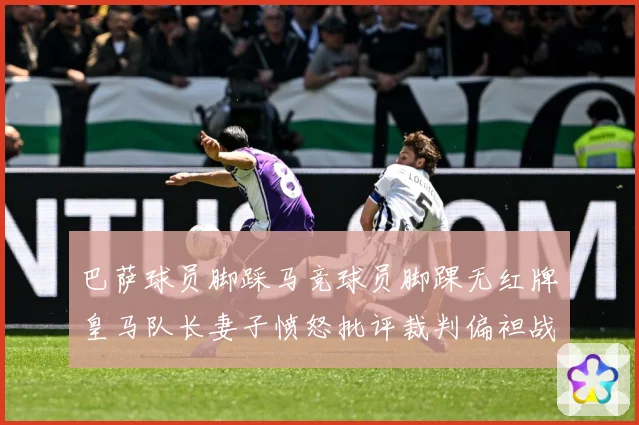 巴萨球员脚踩马竞球员脚踝无红牌皇马队长妻子愤怒批评裁判偏袒战术观察