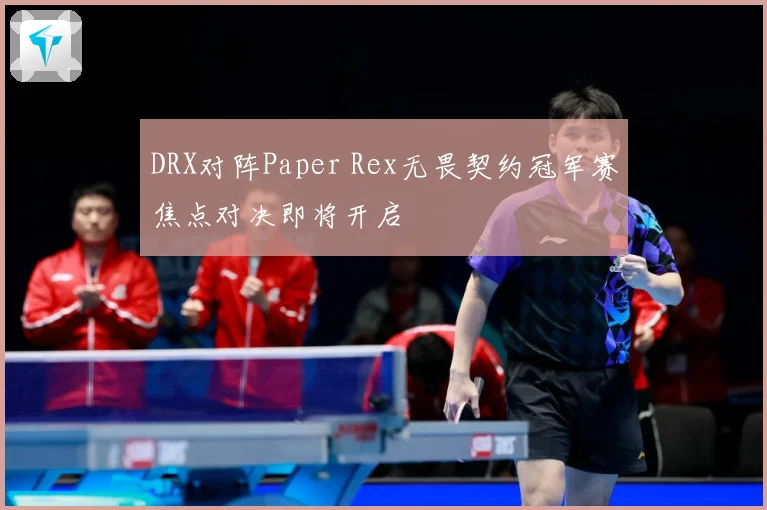 DRX对阵Paper Rex无畏契约冠军赛焦点对决即将开启