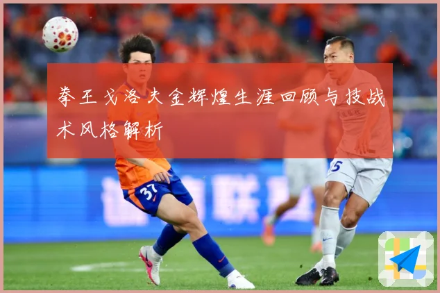 拳王戈洛夫金辉煌生涯回顾与技战术风格解析