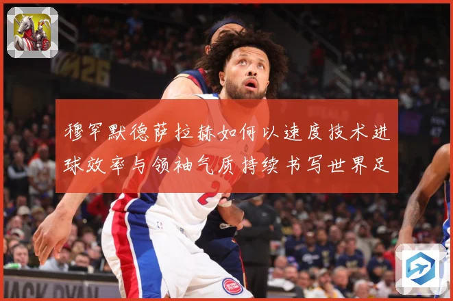 穆罕默德萨拉赫如何以速度技术进球效率与领袖气质持续书写世界足坛传奇篇章