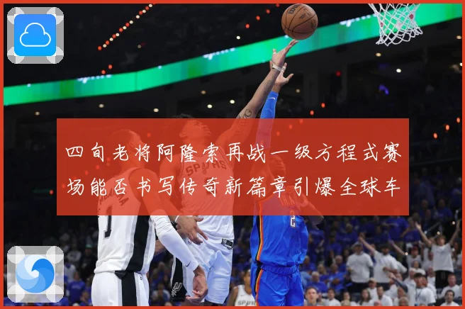 四旬老将阿隆索再战一级方程式赛场能否书写传奇新篇章引爆全球车迷热议解析