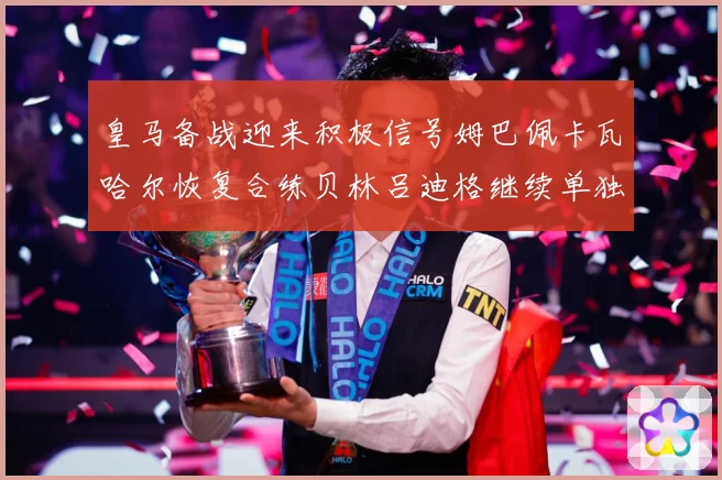 皇马备战迎来积极信号姆巴佩卡瓦哈尔恢复合练贝林吕迪格继续单独战术观察
