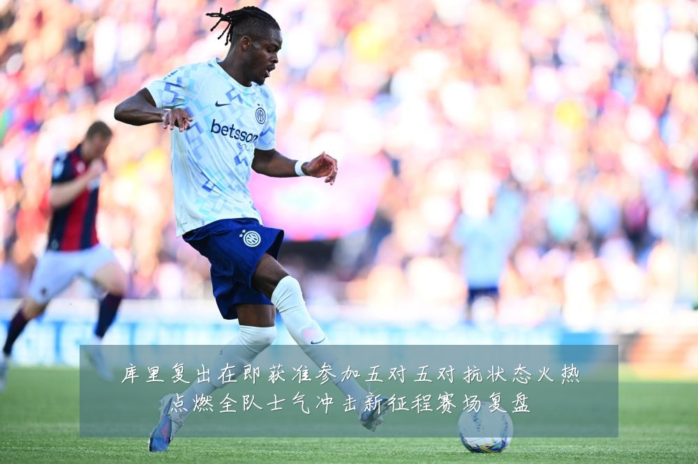 库里复出在即获准参加五对五对抗状态火热点燃全队士气冲击新征程赛场复盘