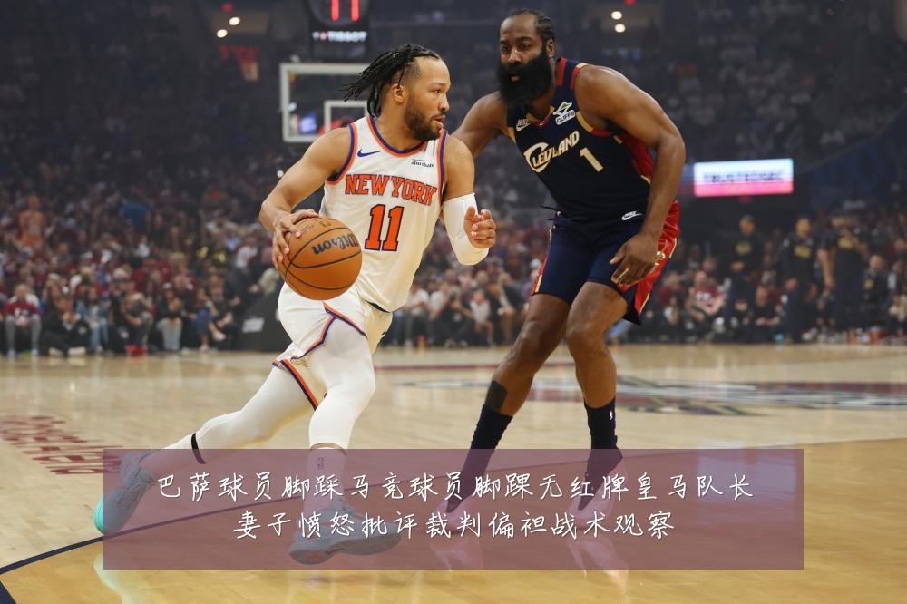巴萨球员脚踩马竞球员脚踝无红牌皇马队长妻子愤怒批评裁判偏袒战术观察